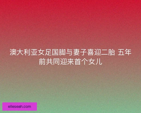 澳大利亚女足国脚与妻子喜迎二胎 五年前共同迎来首个女儿