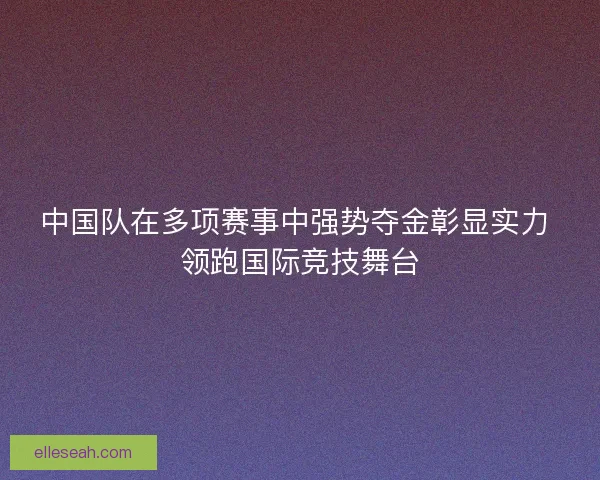 中国队在多项赛事中强势夺金彰显实力 领跑国际竞技舞台