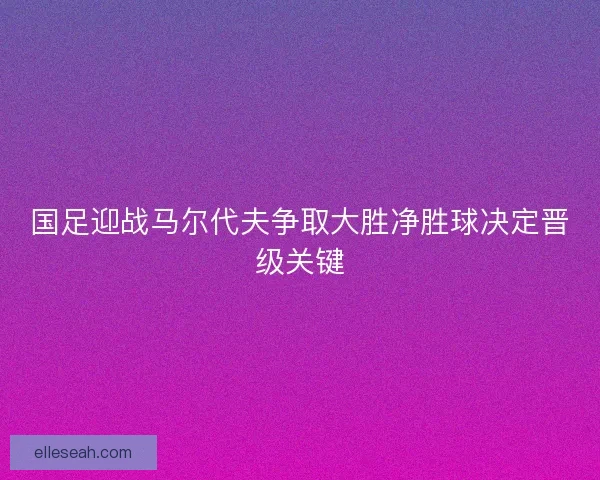 国足迎战马尔代夫争取大胜净胜球决定晋级关键