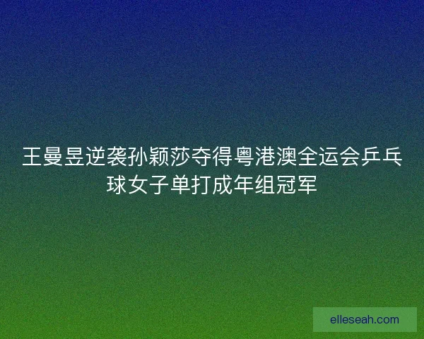 王曼昱逆袭孙颖莎夺得粤港澳全运会乒乓球女子单打成年组冠军 王曼昱逆袭孙颖莎夺得粤港澳全运会乒乓球女子单打成年组冠军
