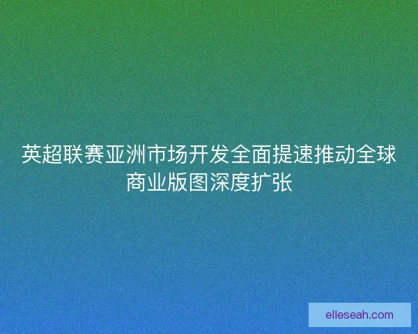 英超联赛亚洲市场开发全面提速推动全球商业版图深度扩张