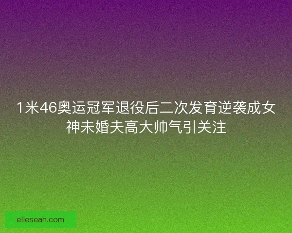 1米46奥运冠军退役后二次发育逆袭成女神未婚夫高大帅气引关注