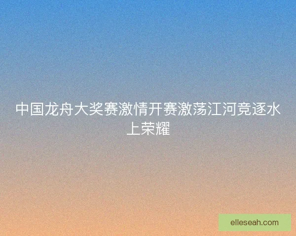 中国龙舟大奖赛激情开赛激荡江河竞逐水上荣耀
