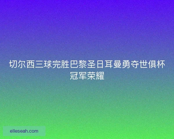 切尔西三球完胜巴黎圣日耳曼勇夺世俱杯冠军荣耀