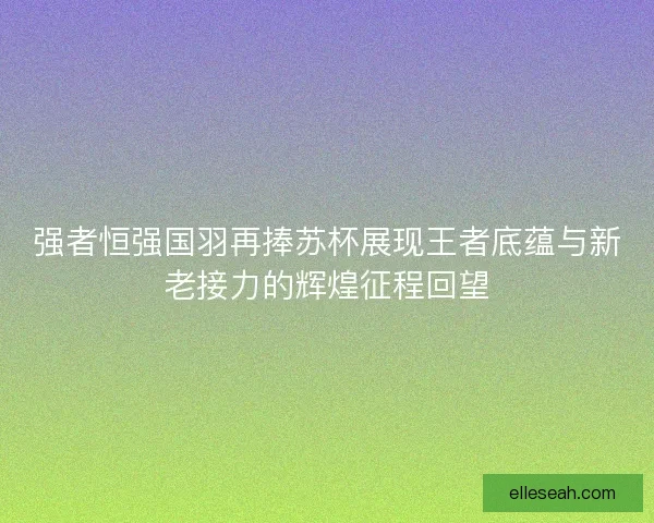 强者恒强国羽再捧苏杯展现王者底蕴与新老接力的辉煌征程回望