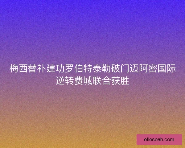 梅西替补建功罗伯特泰勒破门迈阿密国际逆转费城联合获胜