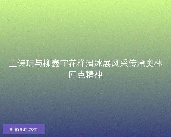 王诗玥与柳鑫宇花样滑冰展风采传承奥林匹克精神