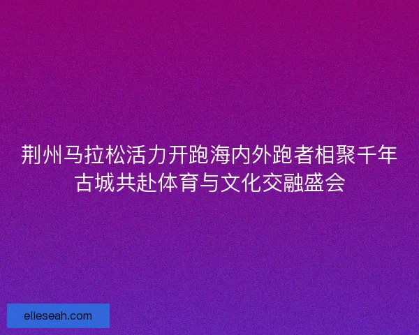 荆州马拉松活力开跑海内外跑者相聚千年古城共赴体育与文化交融盛会