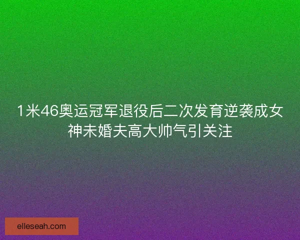 1米46奥运冠军退役后二次发育逆袭成女神未婚夫高大帅气引关注