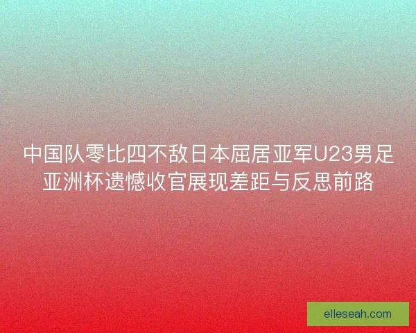 中国队零比四不敌日本屈居亚军U23男足亚洲杯遗憾收官展现差距与反思前路