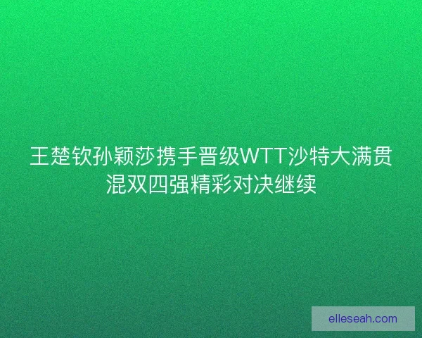 王楚钦孙颖莎携手晋级WTT沙特大满贯混双四强精彩对决继续