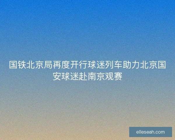 国铁北京局再度开行球迷列车助力北京国安球迷赴南京观赛