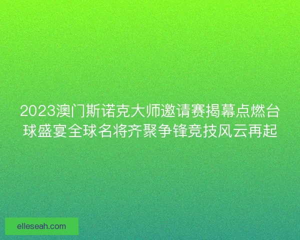 2023澳门斯诺克大师邀请赛揭幕点燃台球盛宴全球名将齐聚争锋竞技风云再起