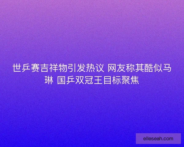 世乒赛吉祥物引发热议 网友称其酷似马琳 国乒双冠王目标聚焦