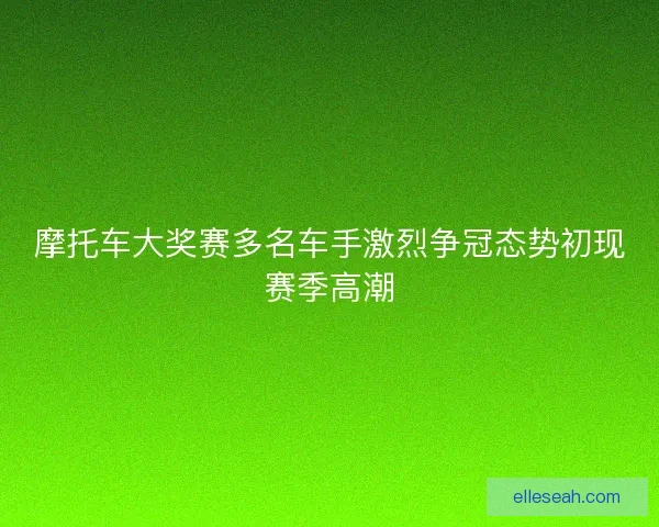 摩托车大奖赛多名车手激烈争冠态势初现赛季高潮