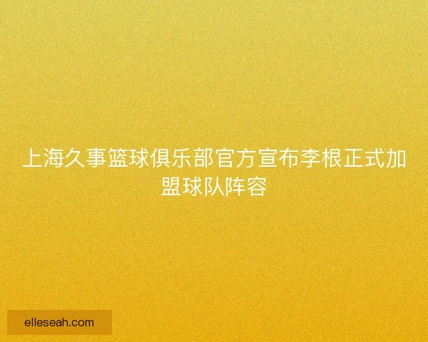 上海久事篮球俱乐部官方宣布李根正式加盟球队阵容