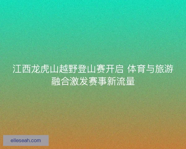 江西龙虎山越野登山赛开启 体育与旅游融合激发赛事新流量