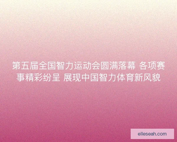 第五届全国智力运动会圆满落幕 各项赛事精彩纷呈 展现中国智力体育新风貌